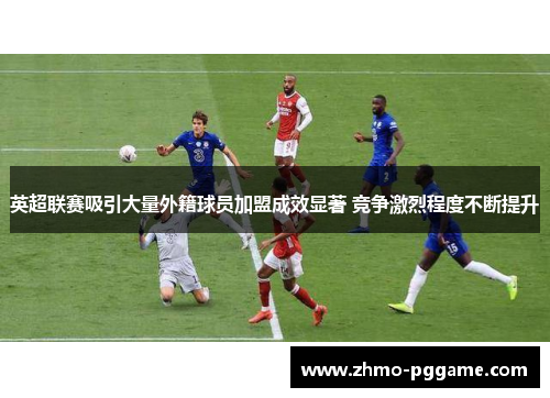 英超联赛吸引大量外籍球员加盟成效显著 竞争激烈程度不断提升